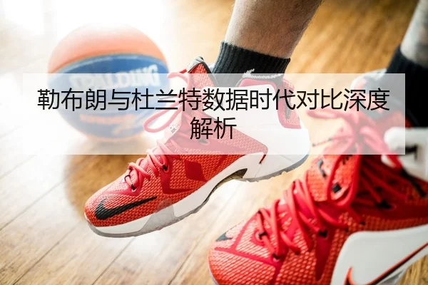 勒布朗与杜兰特数据时代对比深度解析